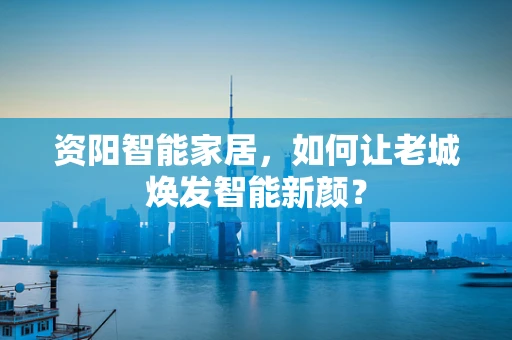 资阳智能家居，如何让老城焕发智能新颜？