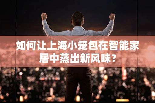 如何让上海小笼包在智能家居中蒸出新风味？
