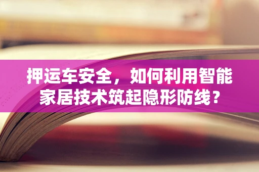 押运车安全，如何利用智能家居技术筑起隐形防线？