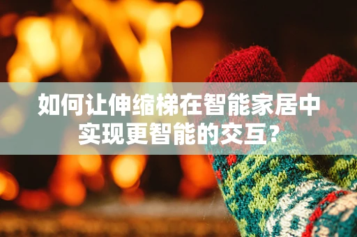 如何让伸缩梯在智能家居中实现更智能的交互？