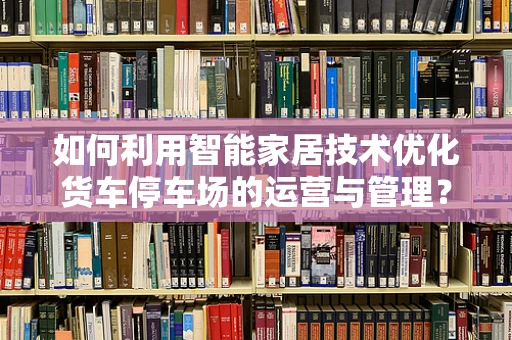 如何利用智能家居技术优化货车停车场的运营与管理？