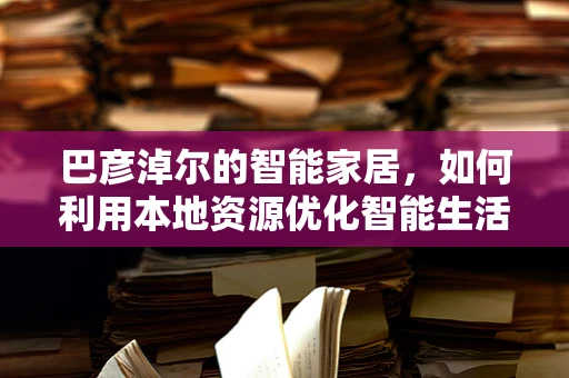 巴彦淖尔的智能家居，如何利用本地资源优化智能生活？