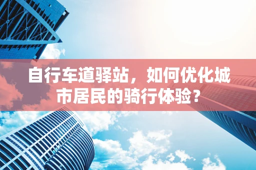 自行车道驿站，如何优化城市居民的骑行体验？