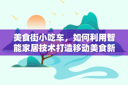 美食街小吃车，如何利用智能家居技术打造移动美食新体验？