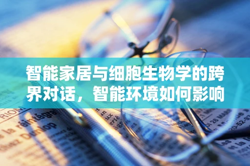 智能家居与细胞生物学的跨界对话，智能环境如何影响细胞健康？