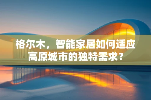 格尔木，智能家居如何适应高原城市的独特需求？