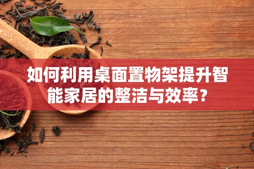 如何利用桌面置物架提升智能家居的整洁与效率？