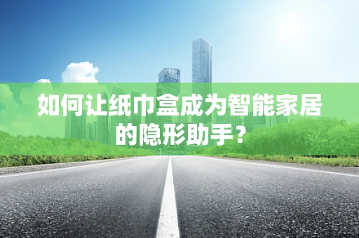 如何让纸巾盒成为智能家居的隐形助手？
