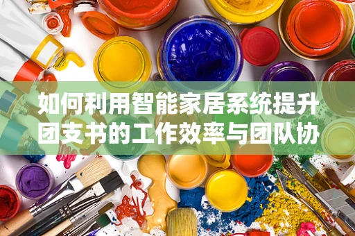 如何利用智能家居系统提升团支书的工作效率与团队协作？