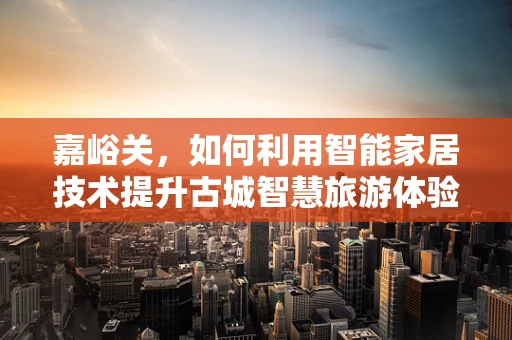 嘉峪关，如何利用智能家居技术提升古城智慧旅游体验？