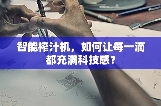 智能榨汁机，如何让每一滴都充满科技感？