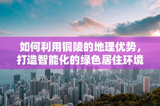 如何利用铜陵的地理优势，打造智能化的绿色居住环境？