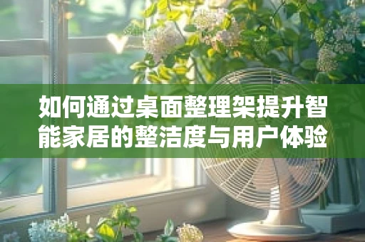 如何通过桌面整理架提升智能家居的整洁度与用户体验？