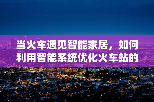 当火车遇见智能家居，如何利用智能系统优化火车站的旅客体验？