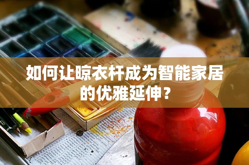 如何让晾衣杆成为智能家居的优雅延伸？