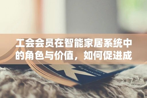 工会会员在智能家居系统中的角色与价值，如何促进成员的智能生活体验？