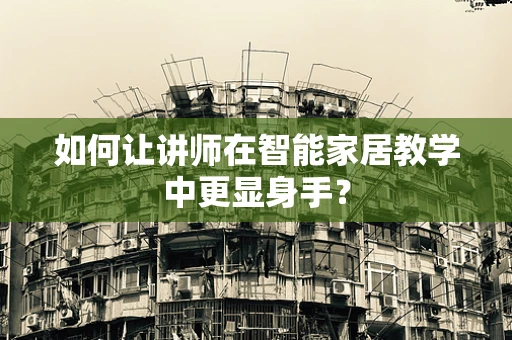 如何让讲师在智能家居教学中更显身手？