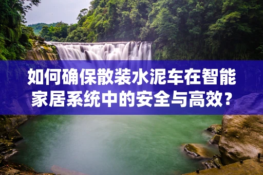 如何确保散装水泥车在智能家居系统中的安全与高效？