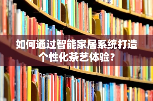 如何通过智能家居系统打造个性化茶艺体验？