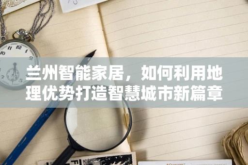 兰州智能家居，如何利用地理优势打造智慧城市新篇章？