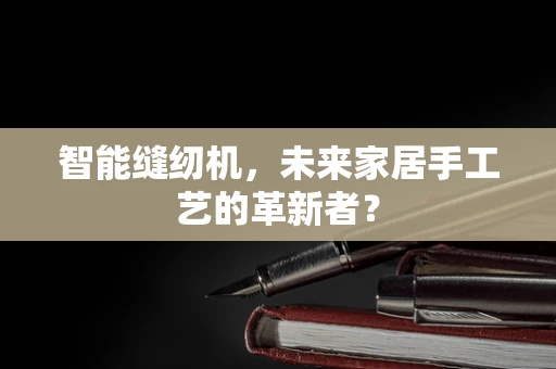 智能缝纫机，未来家居手工艺的革新者？