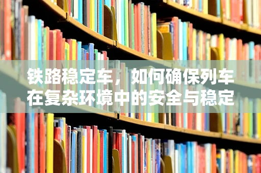 铁路稳定车，如何确保列车在复杂环境中的安全与稳定？