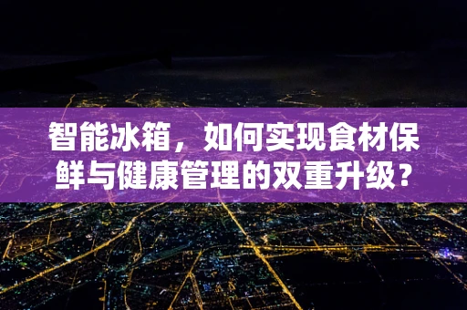 智能冰箱，如何实现食材保鲜与健康管理的双重升级？