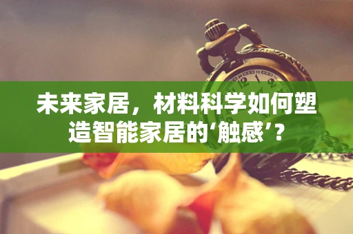 未来家居，材料科学如何塑造智能家居的‘触感’？