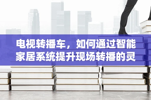 电视转播车，如何通过智能家居系统提升现场转播的灵活性与效率？