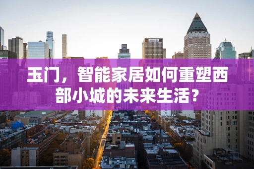 玉门，智能家居如何重塑西部小城的未来生活？
