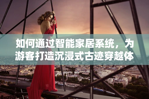 如何通过智能家居系统，为游客打造沉浸式古迹穿越体验？
