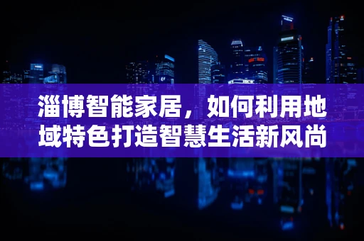 淄博智能家居，如何利用地域特色打造智慧生活新风尚？