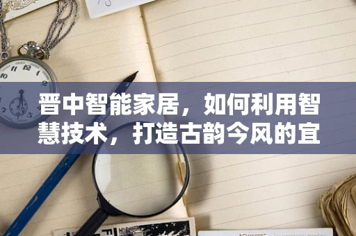 晋中智能家居，如何利用智慧技术，打造古韵今风的宜居新体验？