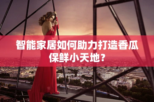 智能家居如何助力打造香瓜保鲜小天地？