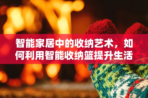 智能家居中的收纳艺术，如何利用智能收纳篮提升生活品质？