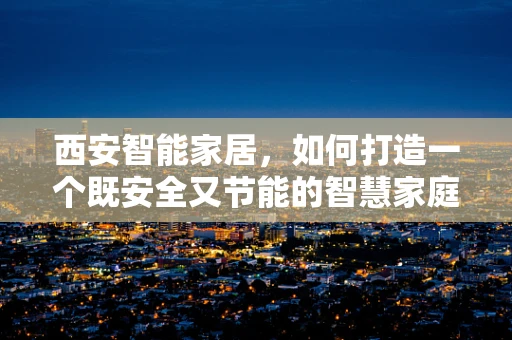 西安智能家居，如何打造一个既安全又节能的智慧家庭？