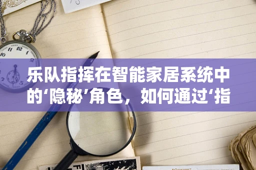 乐队指挥在智能家居系统中的‘隐秘’角色，如何通过‘指挥棒’调控智能生活？