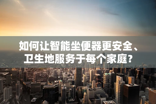 如何让智能坐便器更安全、卫生地服务于每个家庭？