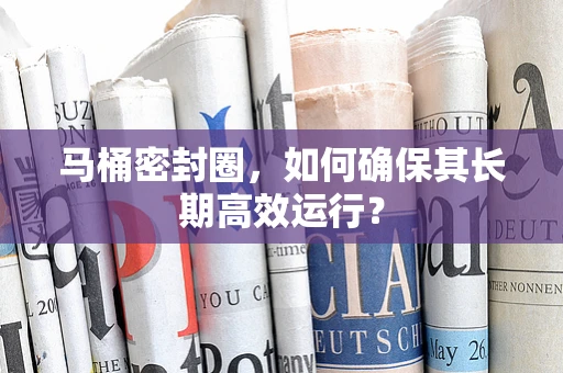 马桶密封圈，如何确保其长期高效运行？