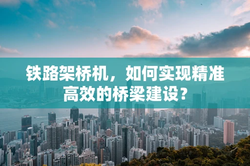 铁路架桥机，如何实现精准高效的桥梁建设？