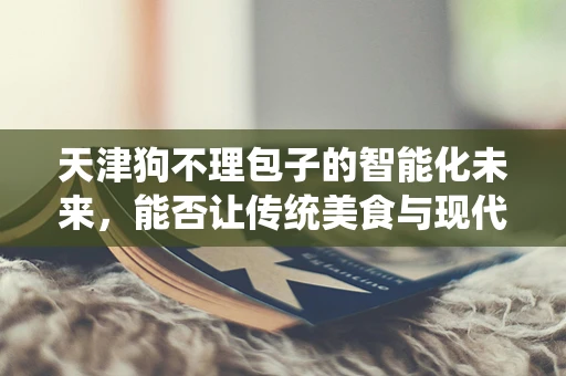 天津狗不理包子的智能化未来，能否让传统美食与现代科技完美融合？