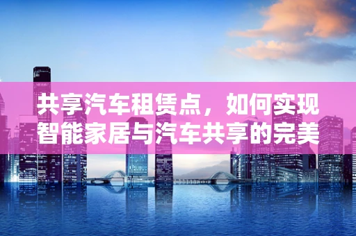 共享汽车租赁点，如何实现智能家居与汽车共享的完美融合？