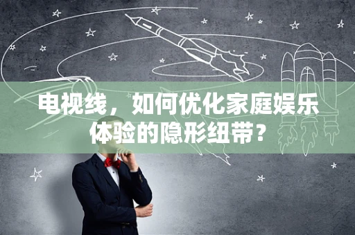电视线，如何优化家庭娱乐体验的隐形纽带？