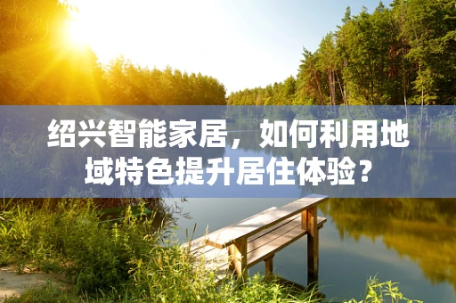 绍兴智能家居，如何利用地域特色提升居住体验？