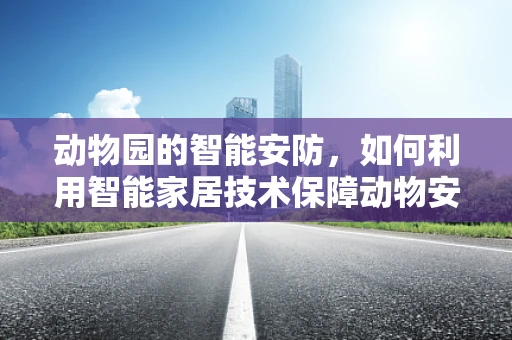动物园的智能安防，如何利用智能家居技术保障动物安全？