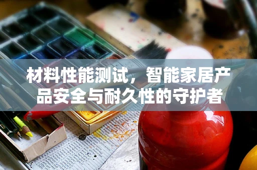 材料性能测试，智能家居产品安全与耐久性的守护者
