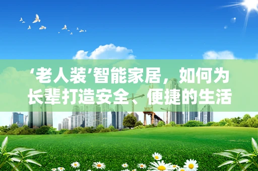 ‘老人装’智能家居，如何为长辈打造安全、便捷的生活环境？