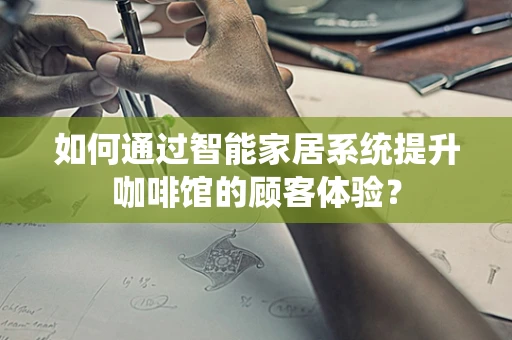 如何通过智能家居系统提升咖啡馆的顾客体验？