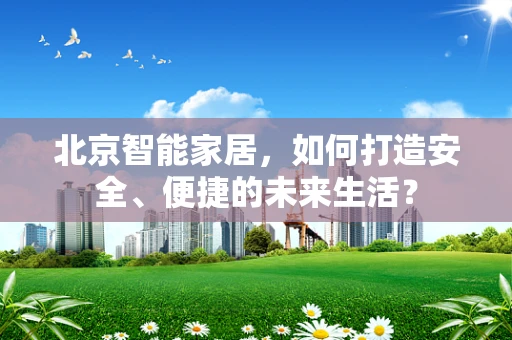 北京智能家居，如何打造安全、便捷的未来生活？