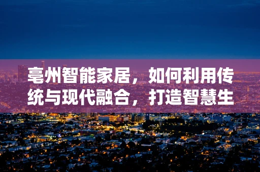 亳州智能家居，如何利用传统与现代融合，打造智慧生活新风尚？